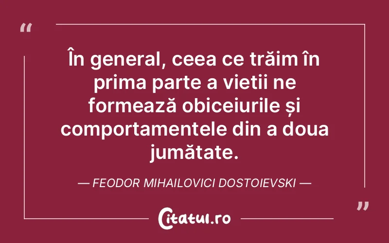 În general, ceea ce trăim în prima parte a vieții ne formează obiceiurile și comportamentele din a doua jumătate. Feodor Mihailovici Dostoievski