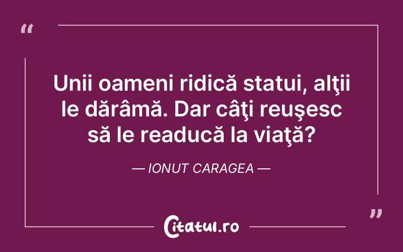 Unii oameni ridică statui, alţii le dărâmă. Dar câţi reuşesc să le readucă la viaţă?	Ionut Caragea