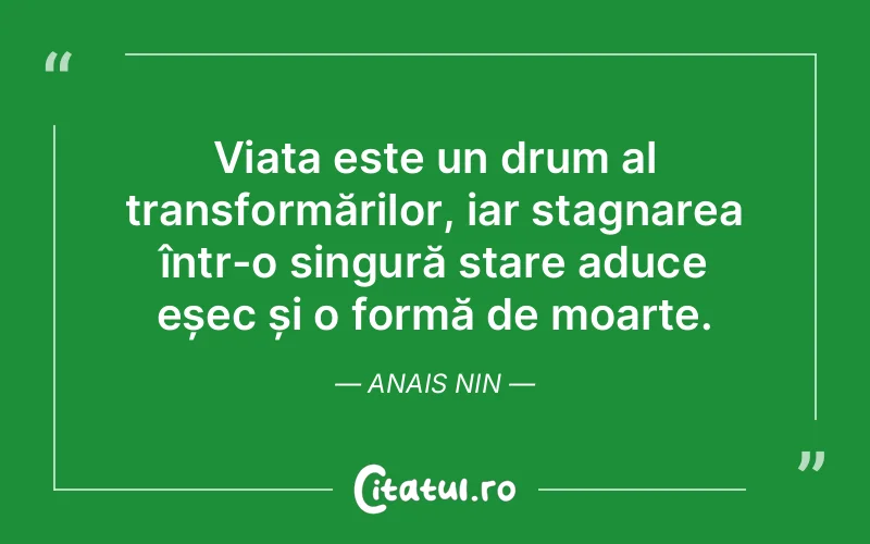 Viața este un drum al transformărilor, iar stagnarea într-o singură stare aduce eșec și o formă de moarte. Anais Nin