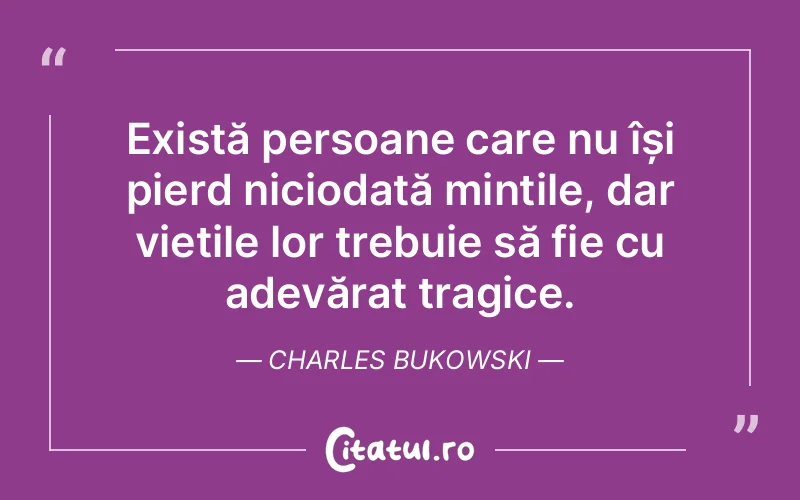Există persoane care nu își pierd niciodată mințile, dar viețile lor trebuie să fie cu adevărat tragice. Charles Bukowski