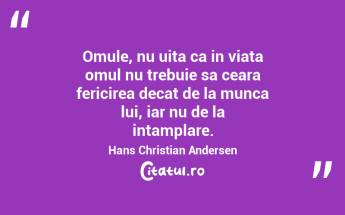 Omule, nu uita ca in viata omul nu trebuie sa ceara fericirea decat de la munca lui, iar nu de la intamplare. Hans Christian Andersen...