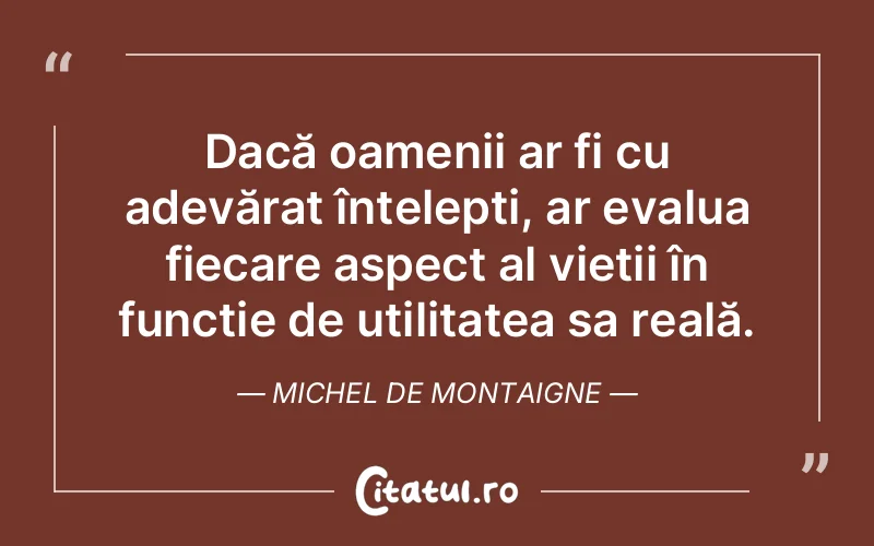 Dacă oamenii ar fi cu adevărat înțelepți, ar evalua fiecare aspect al vieții în funcție de utilitatea sa reală. Michel de Montaigne