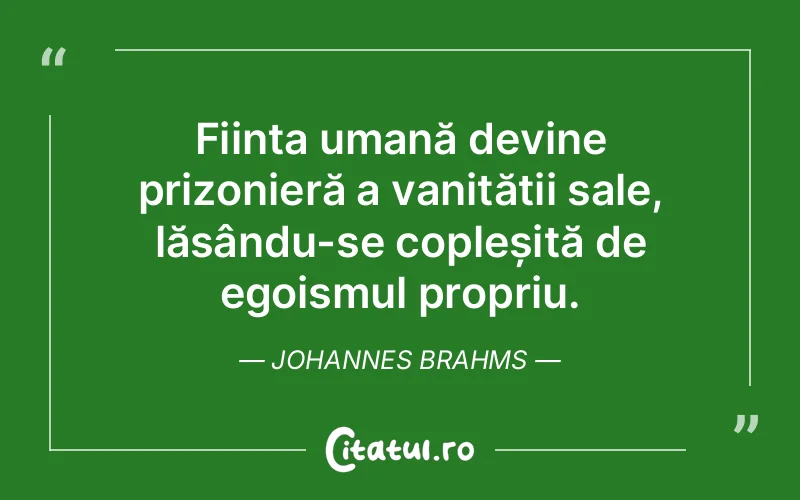 Ființa umană devine prizonieră a vanității sale, lăsându-se copleșită de egoismul propriu. Johannes Brahms