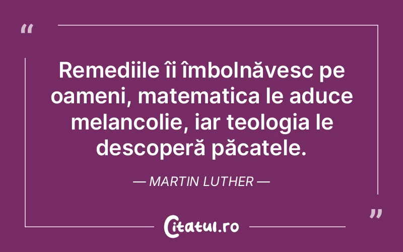 Remediile îi îmbolnăvesc pe oameni, matematica le aduce melancolie, iar teologia le descoperă păcatele. Martin Luther