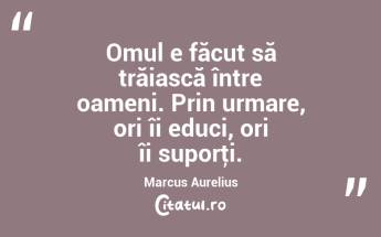 Omul e făcut să trăiască între oameni. Prin urmare, ori îi educi, ori îi suporţi. Marcus Aurelius...
