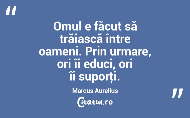 Omul e făcut să trăiască între oameni. Prin urmare, ori îi educi, ori îi suporţi. Marcus Aurelius
