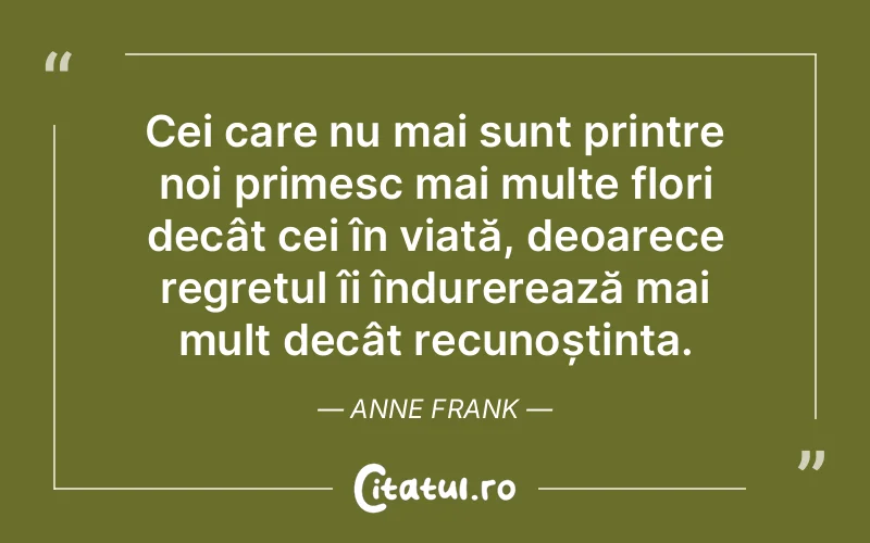 Cei care nu mai sunt printre noi primesc mai multe flori decât cei în viață, deoarece regretul îi îndurerează mai mult decât recunoștința. Anne Frank