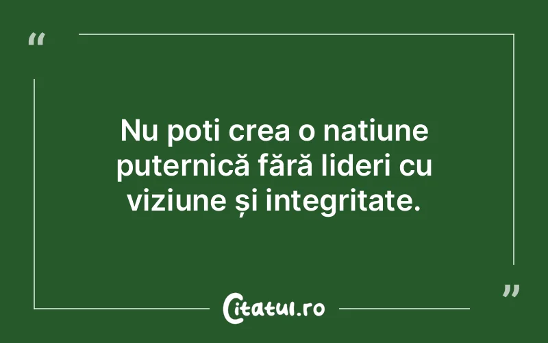 Nu poți crea o națiune puternică fără lideri cu viziune și integritate.