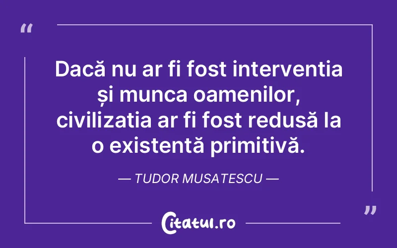 Dacă nu ar fi fost intervenția și munca oamenilor, civilizația ar fi fost redusă la o existență primitivă. Tudor Musatescu
