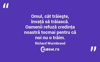 Omul, cât trăieşte, învaţă să trăiască. Oamenii refuză credinţa noastră tocmai pentru că noi nu o trăim. Richard Wurmbrand...
