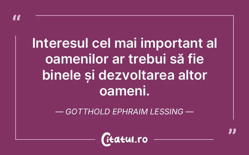 Interesul cel mai important al oamenilor ar trebui să fie binele și dezvoltarea altor oameni. Gotthold Ephraim Lessing