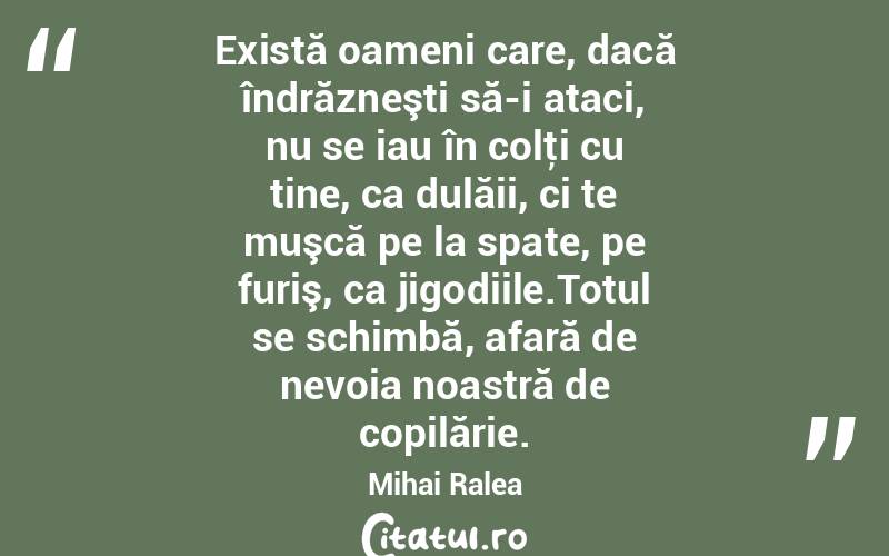Există oameni care, dacă îndrăzneşti să-i ataci, nu se iau în colţi cu tine, ca dulăii, ci te muşcă pe la spate, pe furiş, ca jigodiile.Totul se schimbă, afară de nevoia noastră de copilărie . Mihai Ralea
