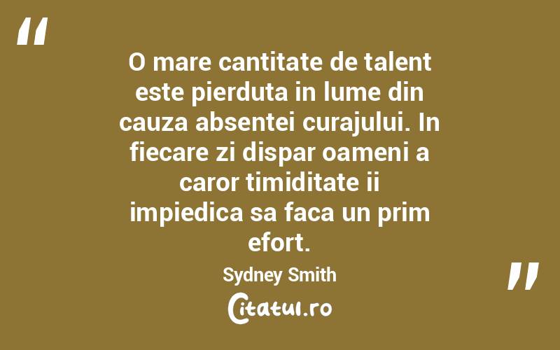 O mare cantitate de talent este pierduta in lume din cauza absentei curajului. In fiecare zi dispar oameni a caror timiditate ii impiedica sa faca un prim efort. Sydney Smith
