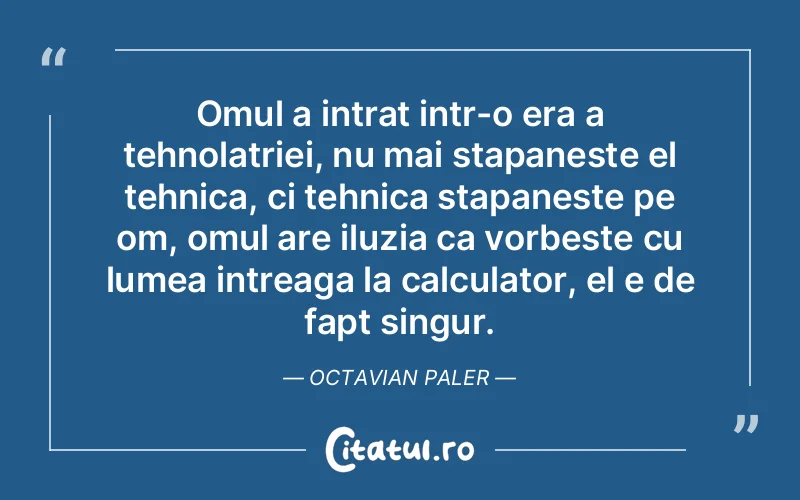 Omul a intrat intr-o era a tehnolatriei, nu mai stapaneste el tehnica, ci tehnica stapaneste pe om, omul are iluzia ca vorbeste cu lumea intreaga la calculator, el e de fapt singur. Octavian Paler