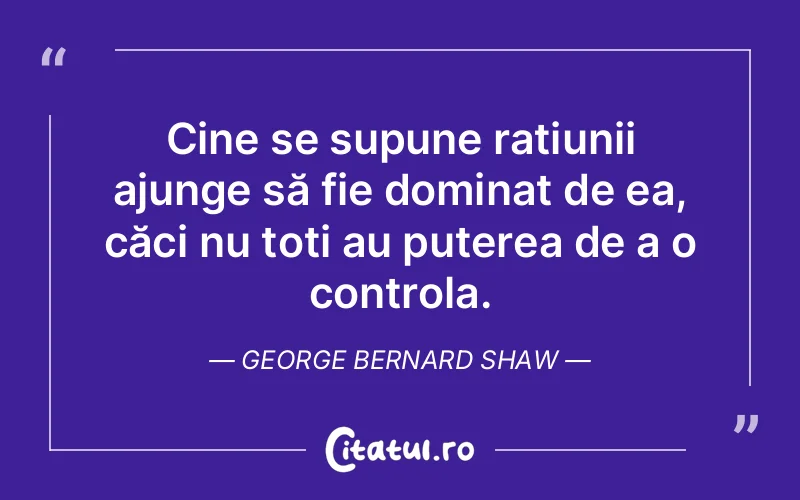 Cine se supune rațiunii ajunge să fie dominat de ea, căci nu toți au puterea de a o controla. George Bernard Shaw
