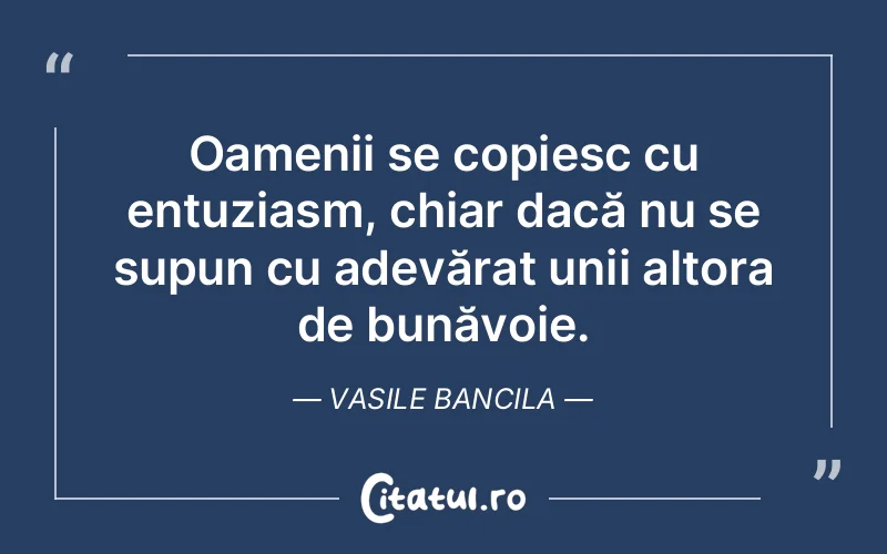 Oamenii se copiesc cu entuziasm, chiar dacă nu se supun cu adevărat unii altora de bunăvoie. Vasile Bancila