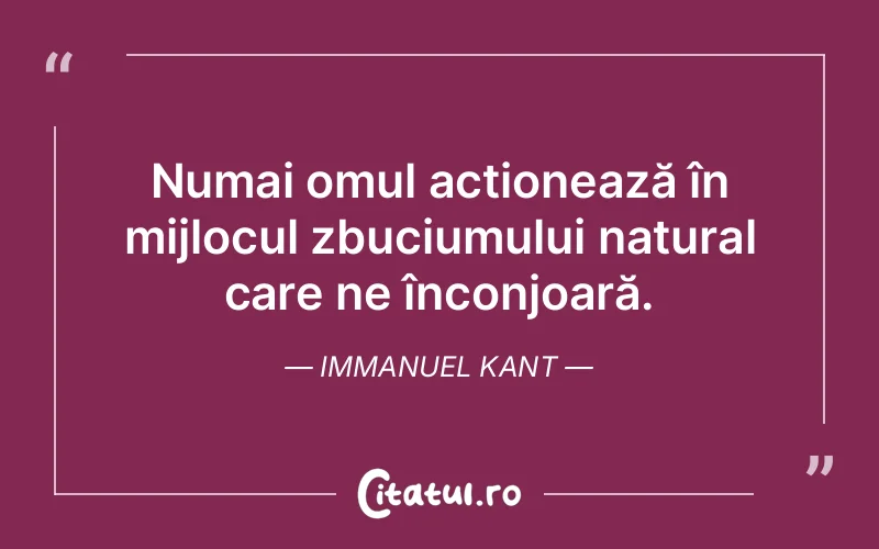 Numai omul acționează în mijlocul zbuciumului natural care ne înconjoară. Immanuel Kant