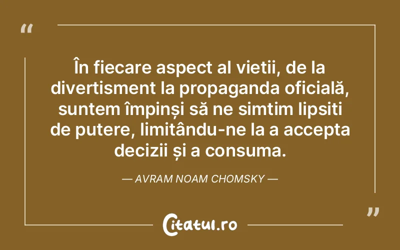 În fiecare aspect al vieții, de la divertisment la propaganda oficială, suntem împinși să ne simțim lipsiți de putere, limitându-ne la a accepta decizii și a consuma. Avram Noam Chomsky
