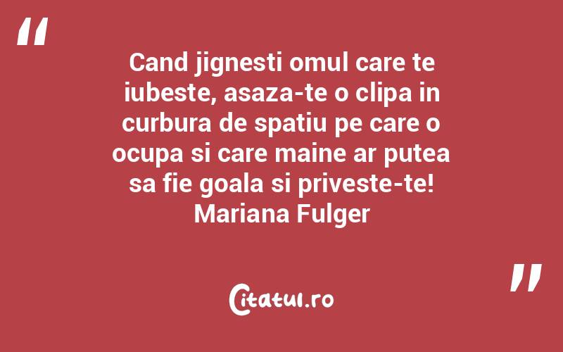 Cand jignesti omul care te iubeste, asaza-te o clipa in curbura de spatiu pe care o ocupa si care maine ar putea sa fie goala si priveste-te! Mariana Fulger
