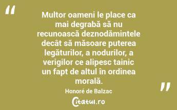  Multor oameni le place ca mai degrabă să nu recunoască deznodămintele decât să măsoare puterea legăturilor, a nodurilor, a verigilor ce alipesc tainic un fapt de altul în ordinea morală. Honoré de Balzac...