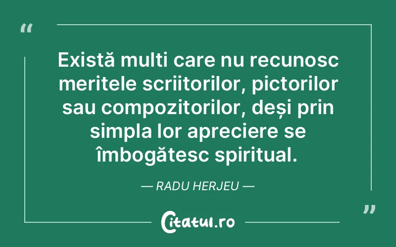 Există mulți care nu recunosc meritele scriitorilor, pictorilor sau compozitorilor, deși prin simpla lor apreciere se îmbogățesc spiritual. Radu Herjeu