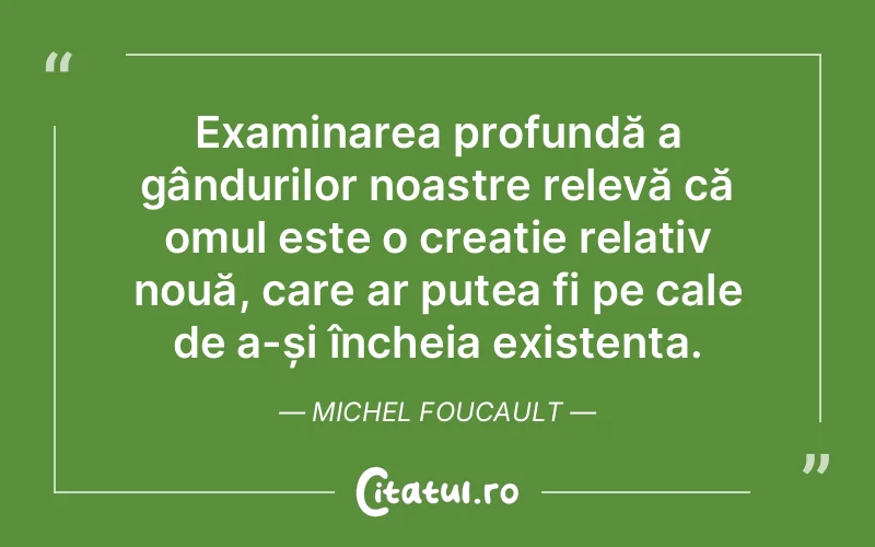 Examinarea profundă a gândurilor noastre relevă că omul este o creație relativ nouă, care ar putea fi pe cale de a-și încheia existența. Michel Foucault