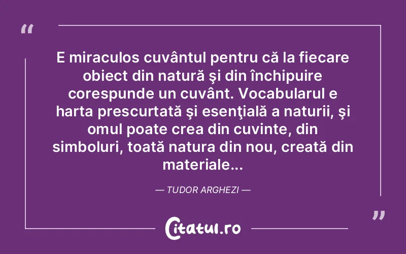 E miraculos cuvântul pentru că la fiecare obiect din natură şi din închipuire corespunde un cuvânt. Vocabularul e harta prescurtată şi esenţială a naturii, şi omul poate crea din cuvinte, din simboluri, toată natura din nou, creată din materiale... Tudor Arghezi