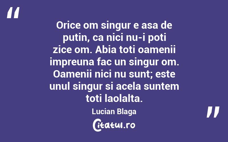Orice om singur e asa de putin, ca nici nu-i poti zice om. Abia toti oamenii impreuna fac un singur om. Oamenii nici nu sunt; este unul singur si acela suntem toti laolalta. Lucian Blaga
