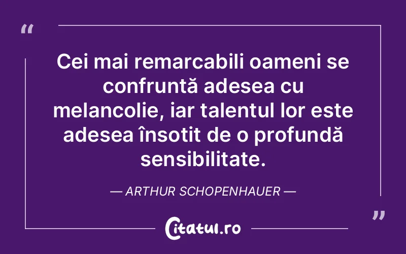 Cei mai remarcabili oameni se confruntă adesea cu melancolie, iar talentul lor este adesea însoțit de o profundă sensibilitate. Arthur Schopenhauer