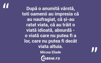 După o anumită vârstă, toți oamenii au impresia că au naufragiat, că și-au ratat viața, că au trăit o viață idioată, absurdă - o viață care nu putea fi a lor, care nu putea fi decât viața altuia. Mircea Eliade...