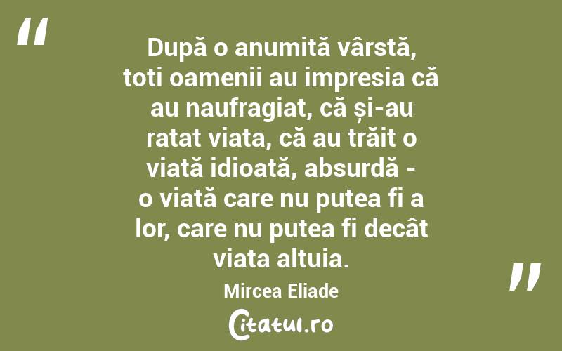 După o anumită vârstă, toți oamenii au impresia că au naufragiat, că și-au ratat viața, că au trăit o viață idioată, absurdă - o viață care nu putea fi a lor, care nu putea fi decât viața altuia. Mircea Eliade