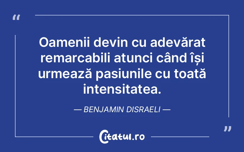 Oamenii devin cu adevărat remarcabili atunci când își urmează pasiunile cu toată intensitatea. Benjamin Disraeli