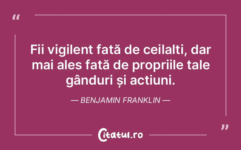 Fii vigilent față de ceilalți, dar mai ales față de propriile tale gânduri și acțiuni. Benjamin Franklin