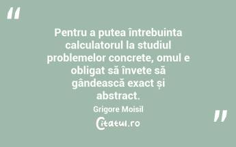 Pentru a putea întrebuința calculatorul la studiul problemelor concrete, omul e obligat să învețe să gândească exact și abstract. Grigore Moisil...