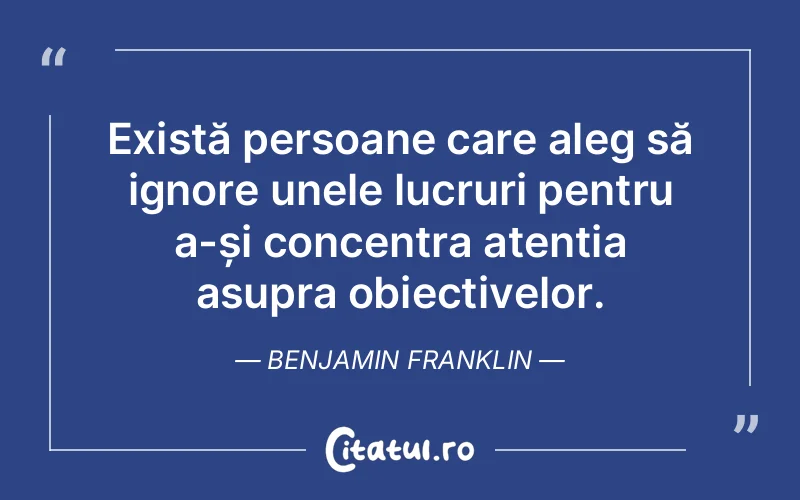 Există persoane care aleg să ignore unele lucruri pentru a-și concentra atenția asupra obiectivelor. Benjamin Franklin