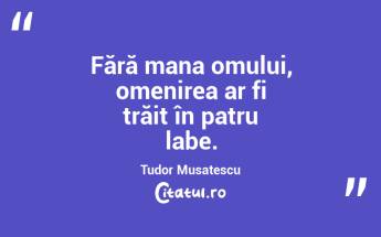 Fără mana omului, omenirea ar fi trăit în patru labe. Tudor Musatescu...