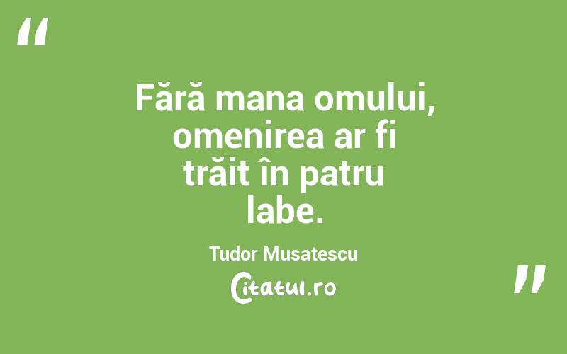 Fără mana omului, omenirea ar fi trăit în patru labe. Tudor Musatescu
