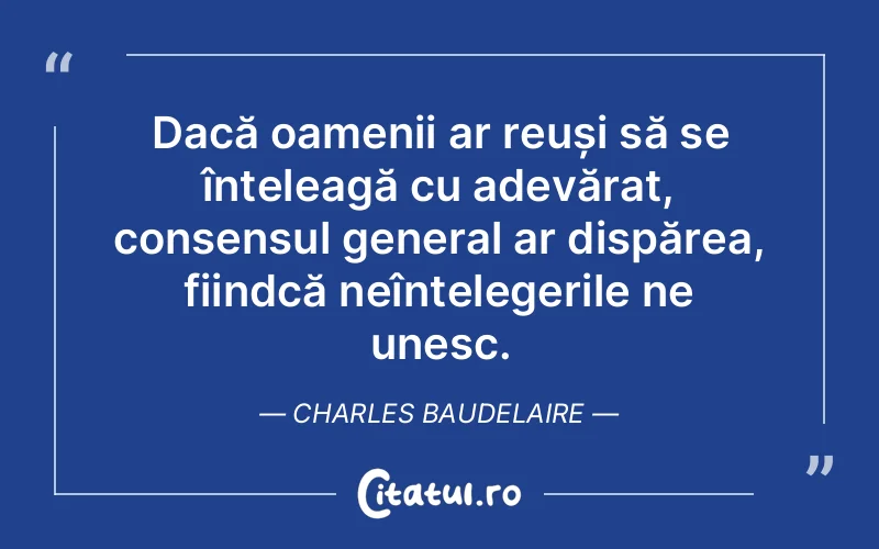 Dacă oamenii ar reuși să se înțeleagă cu adevărat, consensul general ar dispărea, fiindcă neînțelegerile ne unesc. Charles Baudelaire