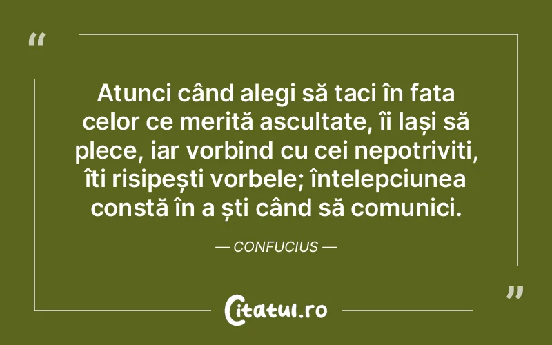 Atunci când alegi să taci în fața celor ce merită ascultate, îi lași să plece, iar vorbind cu cei nepotriviți, îți risipești vorbele; înțelepciunea constă în a ști când să comunici. Confucius
