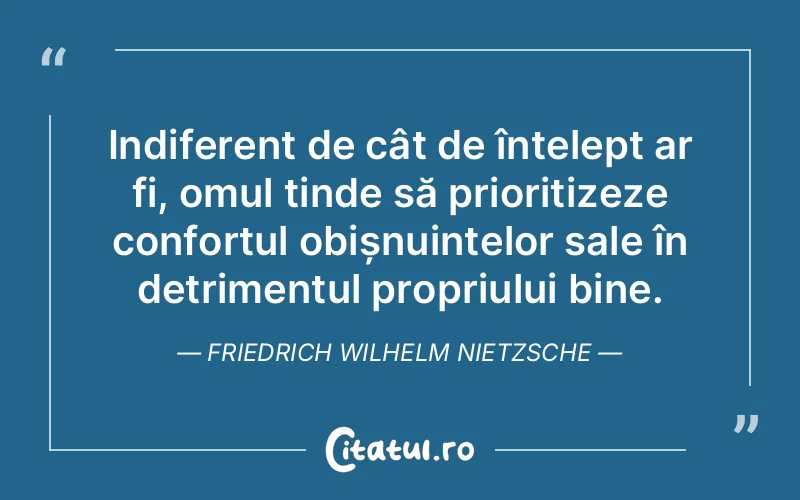 Indiferent de cât de înțelept ar fi, omul tinde să prioritizeze confortul obișnuințelor sale în detrimentul propriului bine. Friedrich Wilhelm Nietzsche
