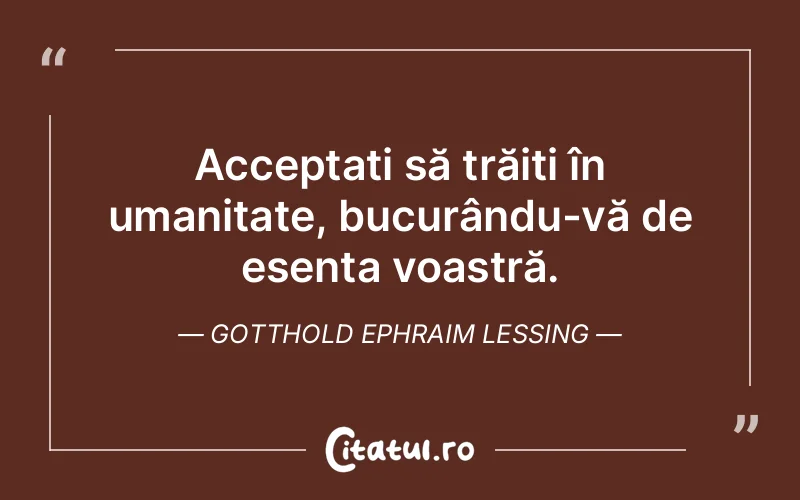 Acceptați să trăiți în umanitate, bucurându-vă de esența voastră. Gotthold Ephraim Lessing