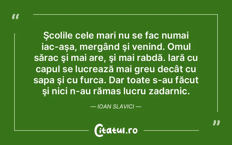 Şcolile cele mari nu se fac numai iac-aşa, mergând şi venind. Omul sărac şi mai are, şi mai rabdă. Iară cu capul se lucrează mai greu decât cu sapa şi cu furca. Dar toate s-au făcut şi nici n-au rămas lucru zadarnic. Ioan Slavici