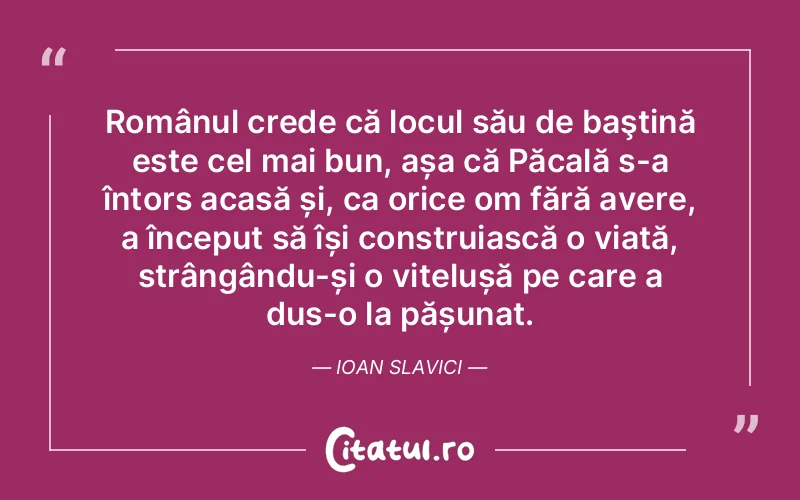 Românul crede că locul său de baştină este cel mai bun, așa că Păcală s-a întors acasă și, ca orice om fără avere, a început să își construiască o viață, strângându-și o vițelușă pe care a dus-o la pășunat. Ioan Slavici