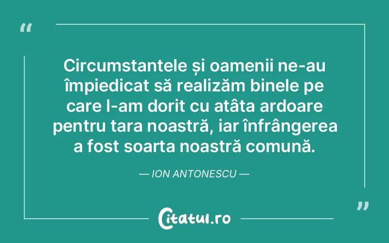 Circumstanțele și oamenii ne-au împiedicat să realizăm binele pe care l-am dorit cu atâta ardoare pentru țara noastră, iar înfrângerea a fost soarta noastră comună. Ion Antonescu