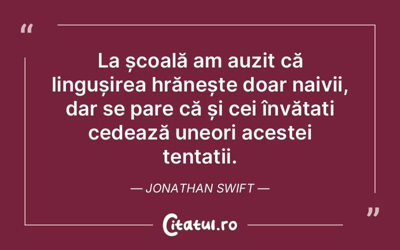 La școală am auzit că lingușirea hrănește doar naivii, dar se pare că și cei învățați cedează uneori acestei tentații. Jonathan Swift