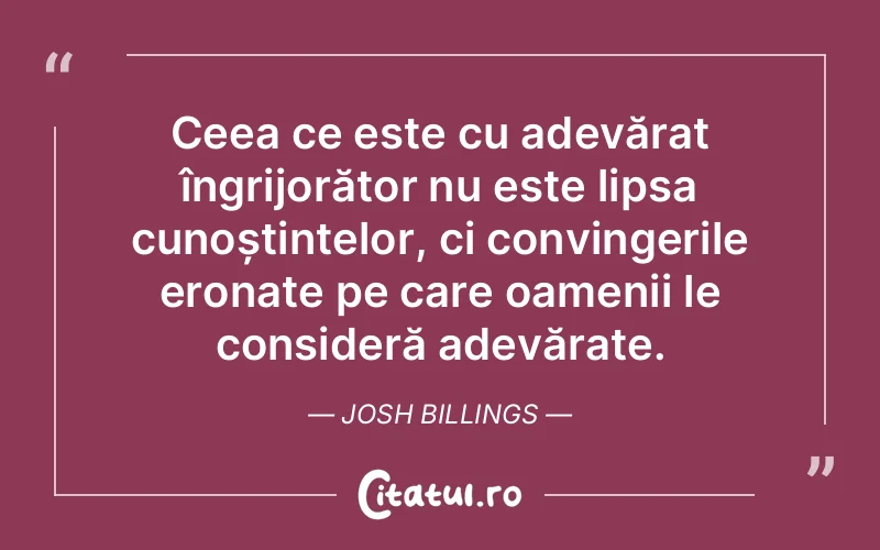 Ceea ce este cu adevărat îngrijorător nu este lipsa cunoștințelor, ci convingerile eronate pe care oamenii le consideră adevărate. Josh Billings