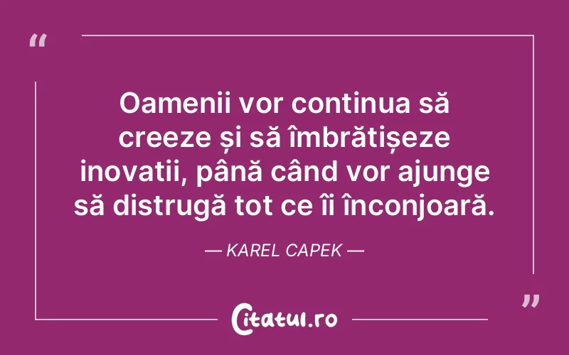 Oamenii vor continua să creeze și să îmbrățișeze inovații, până când vor ajunge să distrugă tot ce îi înconjoară. Karel Capek