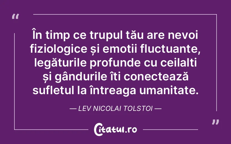 În timp ce trupul tău are nevoi fiziologice și emoții fluctuante, legăturile profunde cu ceilalți și gândurile îți conectează sufletul la întreaga umanitate. Lev Nicolai Tolstoi