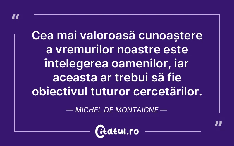 Cea mai valoroasă cunoaștere a vremurilor noastre este înțelegerea oamenilor, iar aceasta ar trebui să fie obiectivul tuturor cercetărilor. Michel de Montaigne