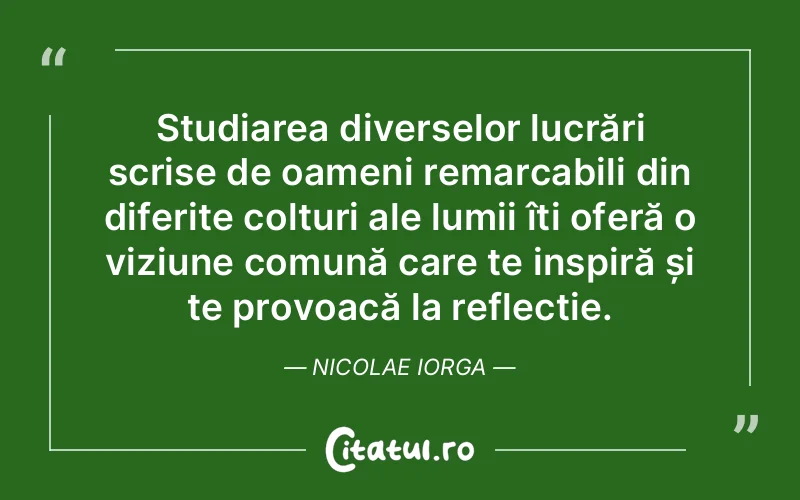 Studiarea diverselor lucrări scrise de oameni remarcabili din diferite colțuri ale lumii îți oferă o viziune comună care te inspiră și te provoacă la reflecție. Nicolae Iorga